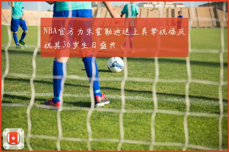 NBA官方为朱霍勒迪送上真挚祝福庆祝其36岁生日盛典