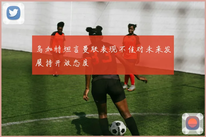 乌加特坦言曼联表现不佳对未来发展持开放态度