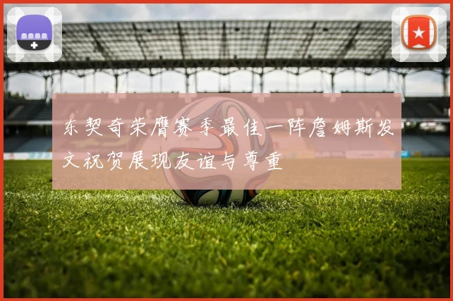 东契奇荣膺赛季最佳一阵詹姆斯发文祝贺展现友谊与尊重