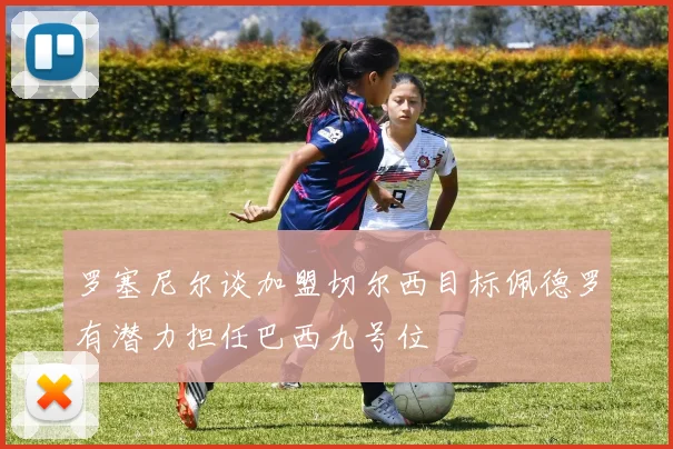 罗塞尼尔谈加盟切尔西目标佩德罗有潜力担任巴西九号位