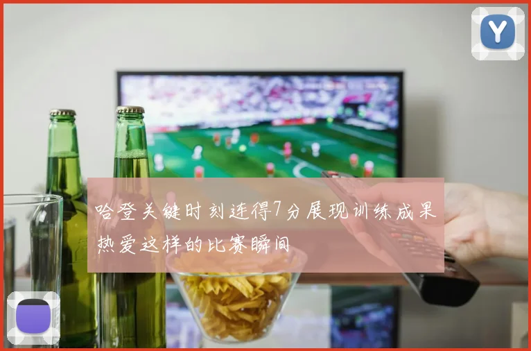 哈登关键时刻连得7分展现训练成果热爱这样的比赛瞬间