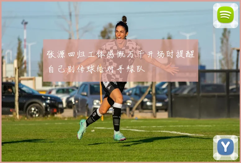 张源回归工体感慨万千开场时提醒自己别传球给对手绿队