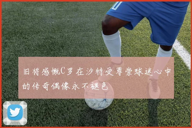 旧将感慨C罗在沙特受尊崇球迷心中的传奇偶像永不褪色