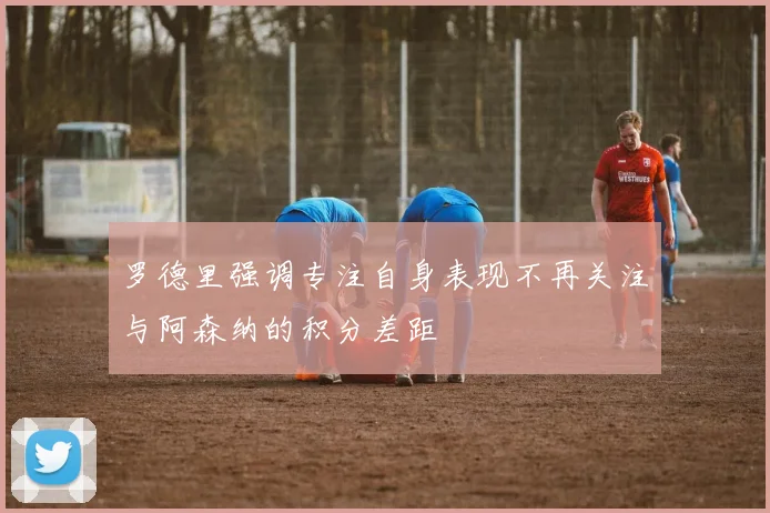 罗德里强调专注自身表现不再关注与阿森纳的积分差距