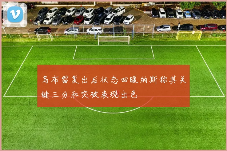 乌布雷复出后状态回暖纳斯称其关键三分和突破表现出色
