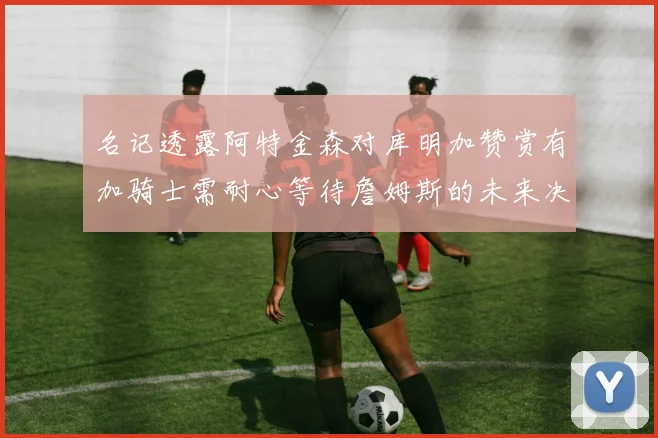 名记透露阿特金森对库明加赞赏有加骑士需耐心等待詹姆斯的未来决定