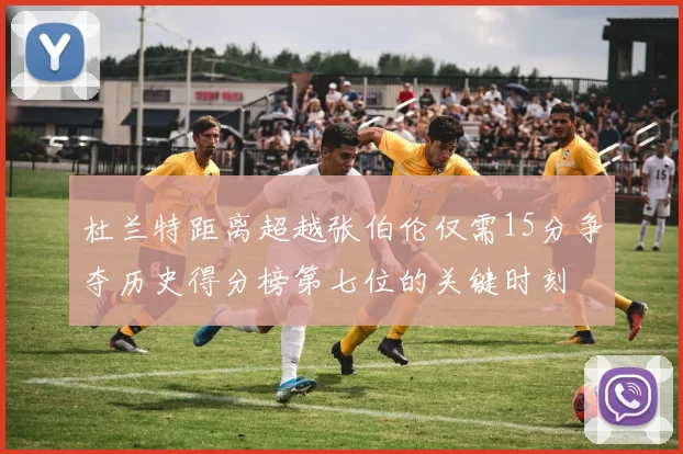 杜兰特距离超越张伯伦仅需15分争夺历史得分榜第七位的关键时刻