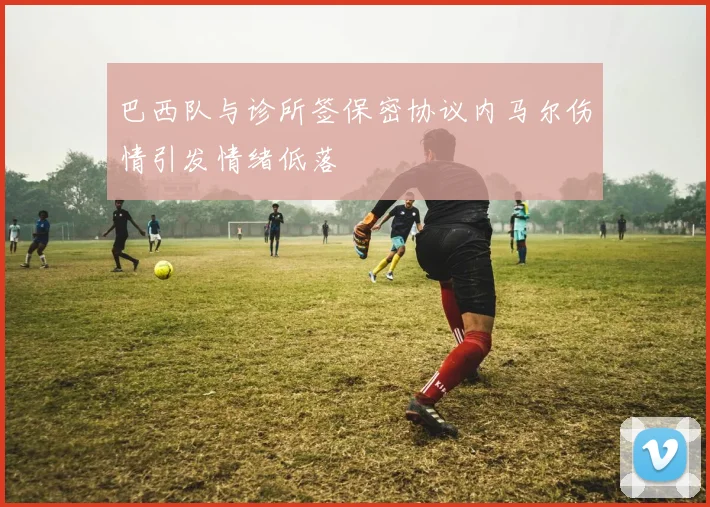 巴西队与诊所签保密协议内马尔伤情引发情绪低落