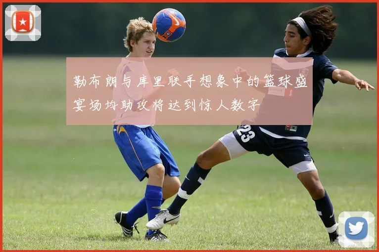 勒布朗与库里联手想象中的篮球盛宴场均助攻将达到惊人数字