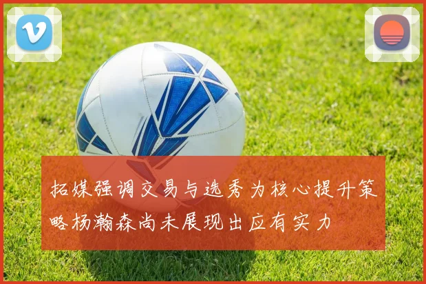 拓媒强调交易与选秀为核心提升策略杨瀚森尚未展现出应有实力
