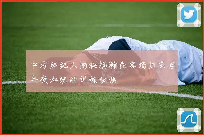 中方经纪人揭秘杨瀚森客场归来后半夜加练的训练秘诀