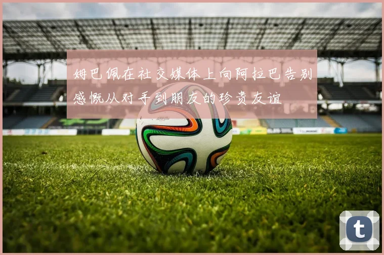 姆巴佩在社交媒体上向阿拉巴告别感慨从对手到朋友的珍贵友谊
