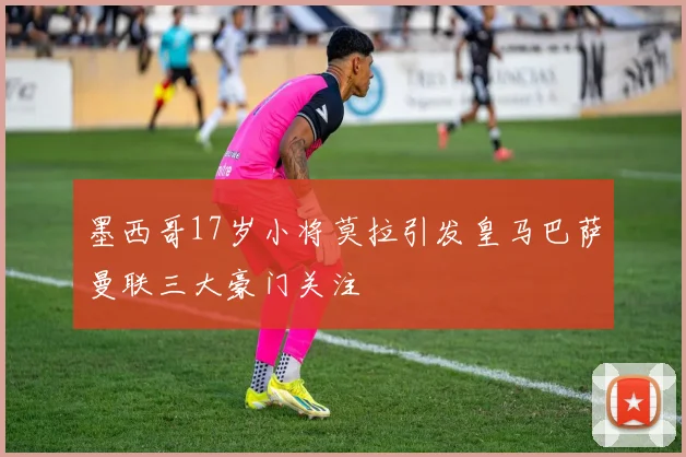 墨西哥17岁小将莫拉引发皇马巴萨曼联三大豪门关注