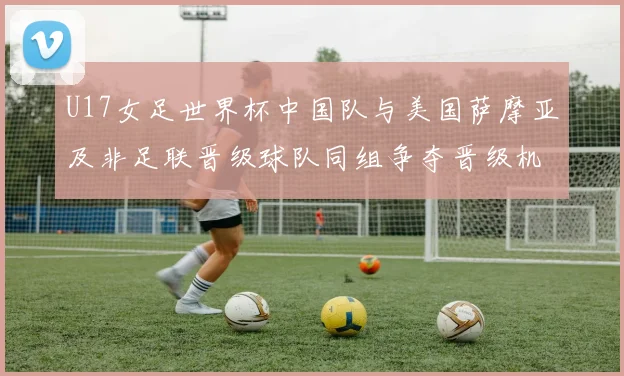 U17女足世界杯中国队与美国萨摩亚及非足联晋级球队同组争夺晋级机会