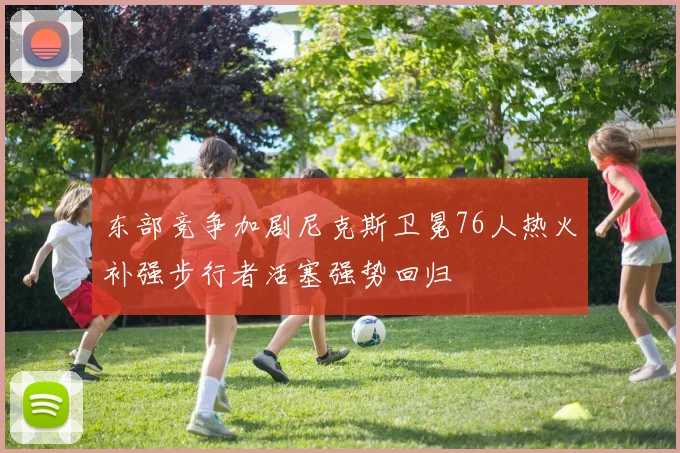 东部竞争加剧尼克斯卫冕76人热火补强步行者活塞强势回归