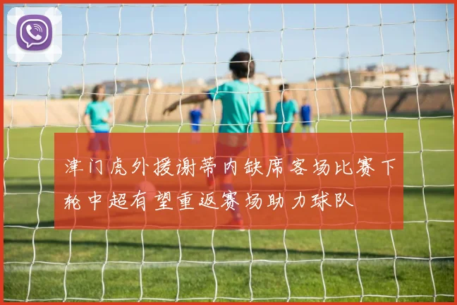 津门虎外援谢蒂内缺席客场比赛下轮中超有望重返赛场助力球队