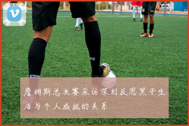 詹姆斯总决赛采访深刻反思黑子生活与个人成就的关系