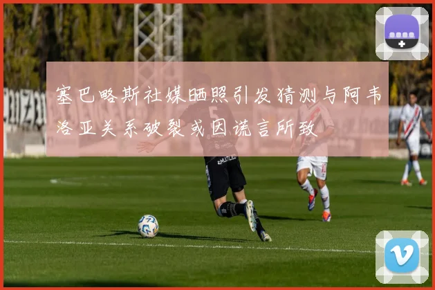 塞巴略斯社媒晒照引发猜测与阿韦洛亚关系破裂或因谎言所致