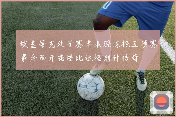 埃基蒂克处子赛季表现惊艳五项赛事全面开花堪比达格利什传奇