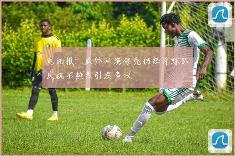 电讯报：瓜帅半场领先仍怒斥球队庆祝不热烈引发争议