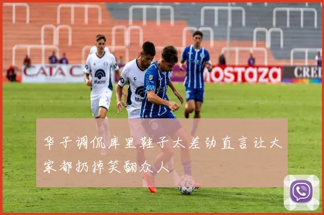 华子调侃库里鞋子太差劲直言让大家都扔掉笑翻众人