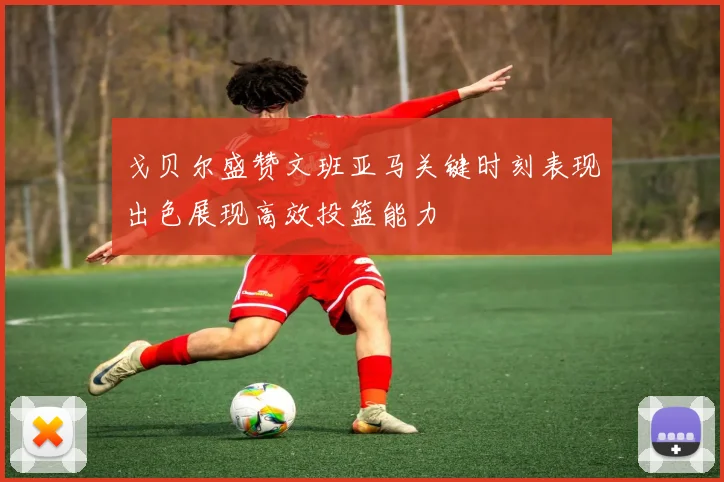戈贝尔盛赞文班亚马关键时刻表现出色展现高效投篮能力