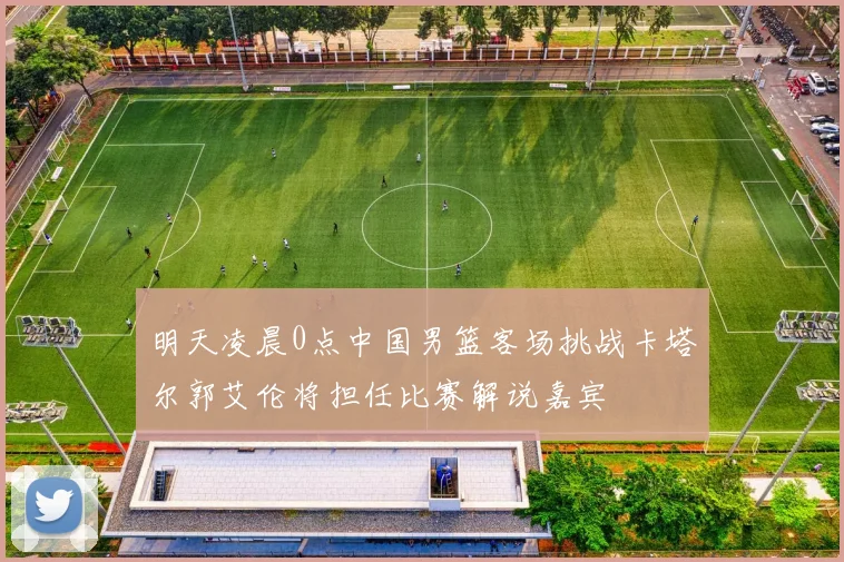 明天凌晨0点中国男篮客场挑战卡塔尔郭艾伦将担任比赛解说嘉宾