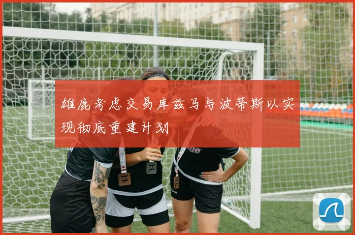 雄鹿考虑交易库兹马与波蒂斯以实现彻底重建计划