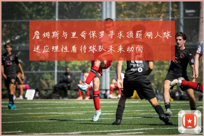 詹姆斯与里奇保罗寻求顶薪湖人球迷应理性看待球队未来动向