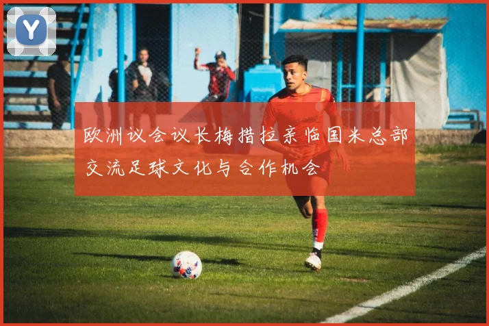 欧洲议会议长梅措拉亲临国米总部交流足球文化与合作机会