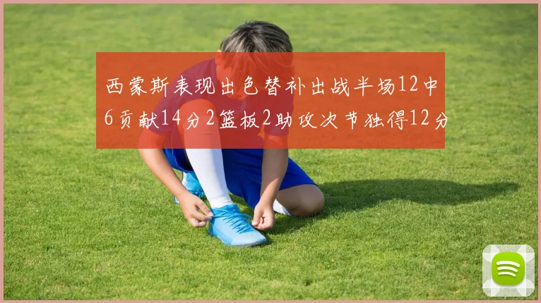 西蒙斯表现出色替补出战半场12中6贡献14分2篮板2助攻次节独得12分