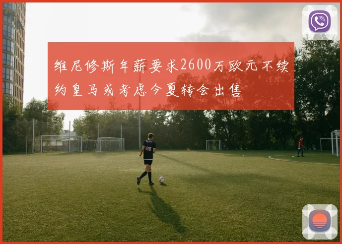 维尼修斯年薪要求2600万欧元不续约皇马或考虑今夏转会出售
