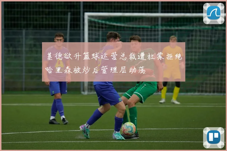 基德欲升篮球运营总裁遭杜蒙拒绝哈里森被炒后管理层动荡
