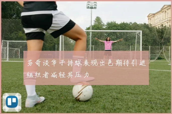 芬奇谈华子持球表现出色期待引进组织者减轻其压力