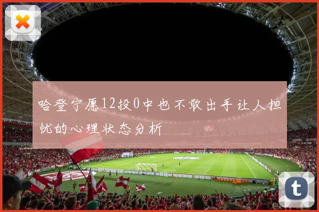 哈登宁愿12投0中也不敢出手让人担忧的心理状态分析