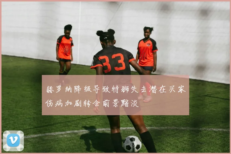 赫罗纳降级导致特狮失去潜在买家伤病加剧转会前景黯淡