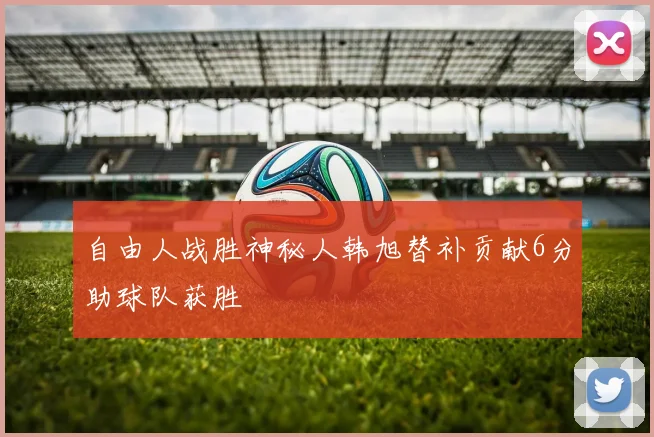 自由人战胜神秘人韩旭替补贡献6分助球队获胜